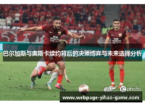 巴尔加斯与奥斯卡续约背后的决策博弈与未来选择分析