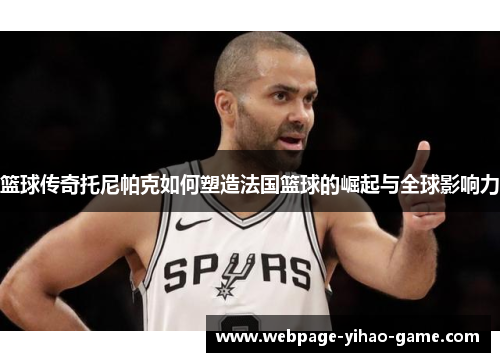 篮球传奇托尼帕克如何塑造法国篮球的崛起与全球影响力